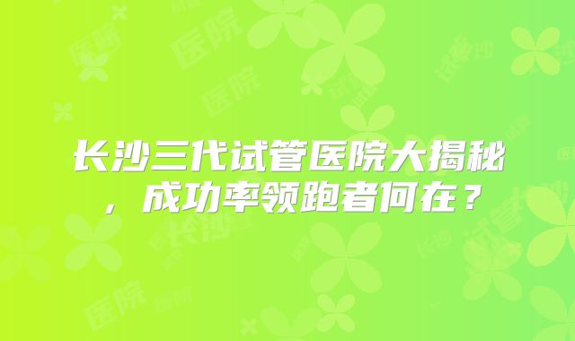 长沙三代试管医院大揭秘,成功率领跑者何在?