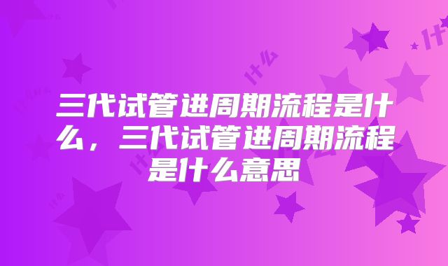 三代试管进周期流程是什么，三代试管进周期流程是什么意思
