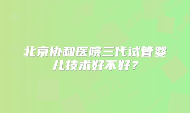 北京协和医院三代试管婴儿技术好不好？