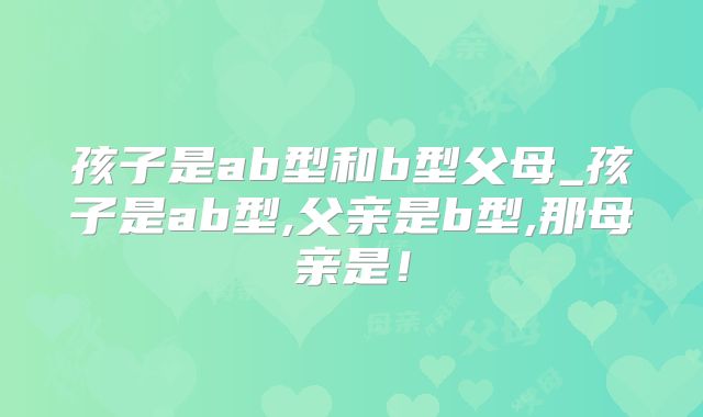 孩子是ab型和b型父母_孩子是ab型,父亲是b型,那母亲是！