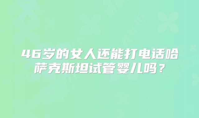 46岁的女人还能打电话哈萨克斯坦试管婴儿吗？