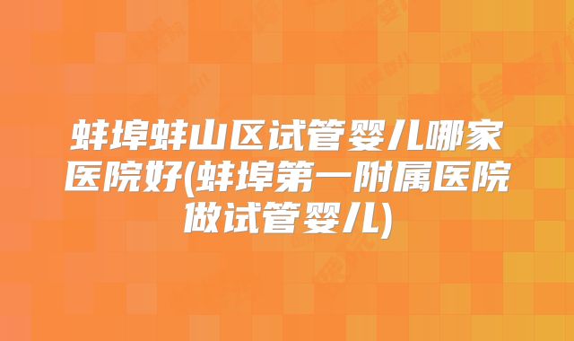 蚌埠蚌山区试管婴儿哪家医院好(蚌埠第一附属医院做试管婴儿)