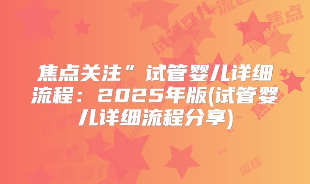 焦点关注”试管婴儿详细流程：2025年版(试管婴儿详细流程分享)