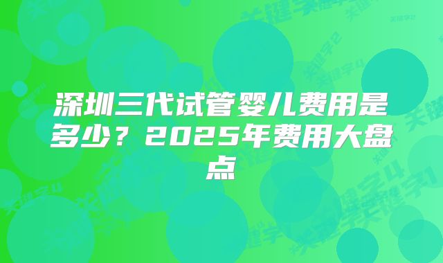 深圳三代试管婴儿费用是多少?2025年费用大盘点