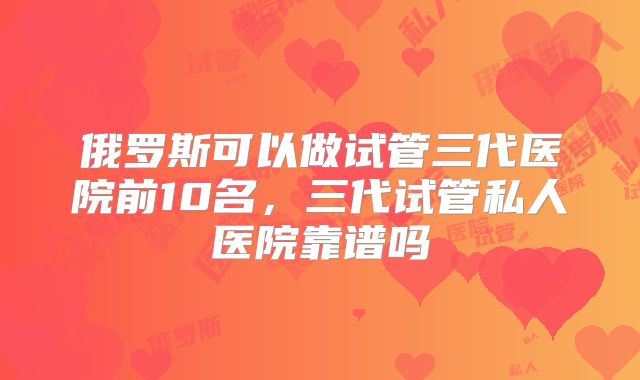 俄罗斯可以做试管三代医院前10名,三代试管私人医院靠谱吗
