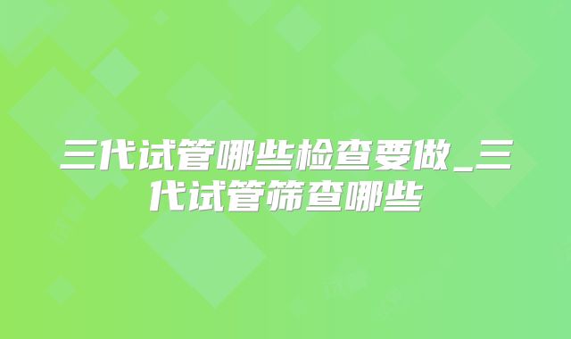 三代试管哪些检查要做_三代试管筛查哪些