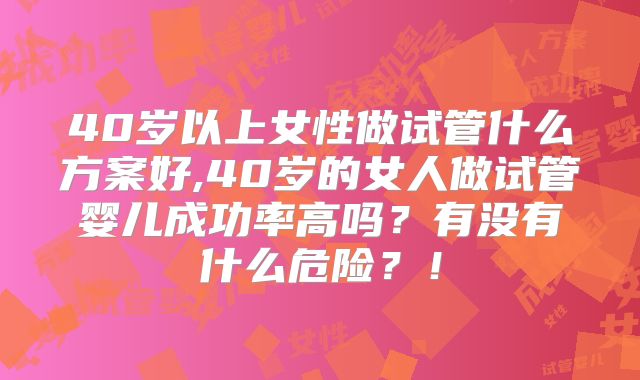 40岁以上女性做试管什么方案好,40岁的女人做试管婴儿成功率高吗？有没有什么危险？！