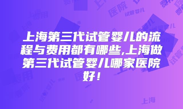 上海第三代试管婴儿的流程与费用都有哪些,上海做第三代试管婴儿哪家医院好！