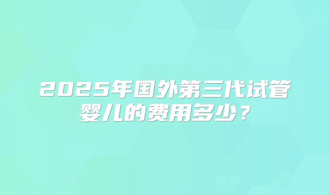 2025年国外第三代试管婴儿的费用多少?