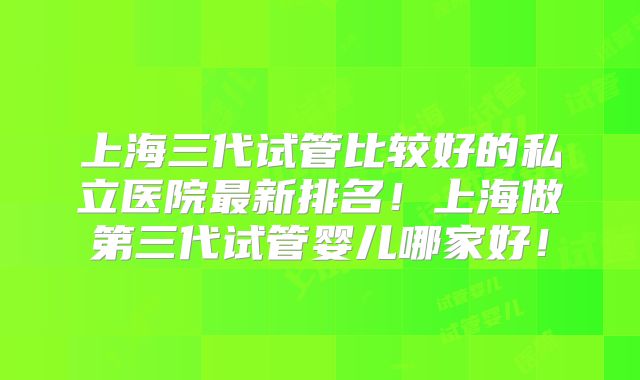 上海三代试管比较好的私立医院最新排名！上海做第三代试管婴儿哪家好！