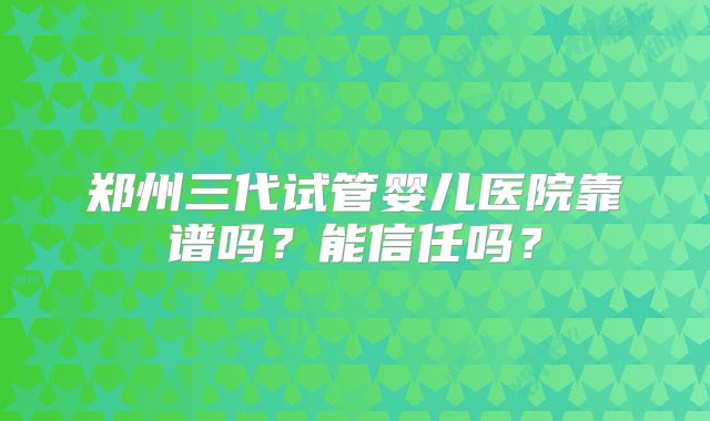 郑州三代试管婴儿医院靠谱吗？能信任吗？