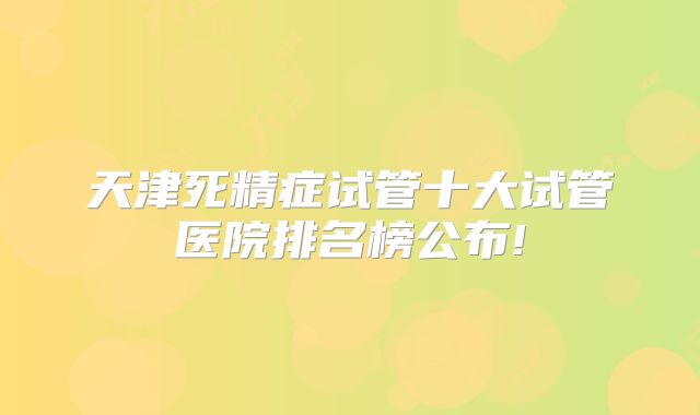 天津死精症试管十大试管医院排名榜公布!