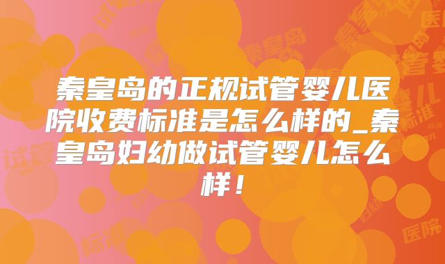 秦皇岛的正规试管婴儿医院收费标准是怎么样的_秦皇岛妇幼做试管婴儿怎么样！