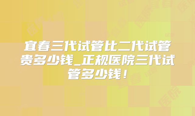 宜春三代试管比二代试管贵多少钱_正规医院三代试管多少钱！