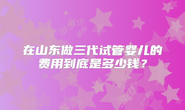 在山东做三代试管婴儿的费用到底是多少钱？