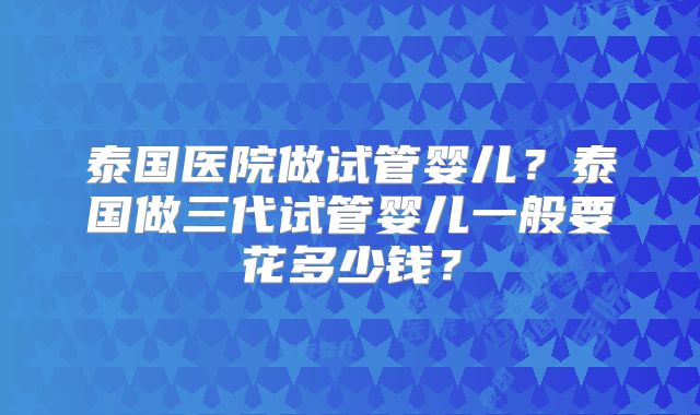 泰国医院做试管婴儿？泰国做三代试管婴儿一般要花多少钱？
