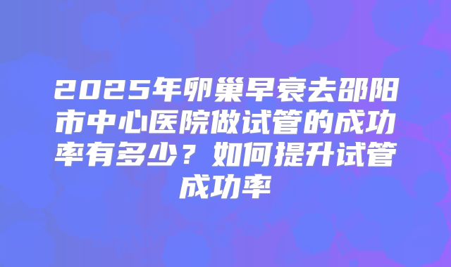 2025年卵巢早衰去邵阳市中心医院做试管的成功率有多少？如何提升试管成功率