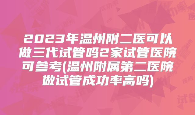 2023年温州附二医可以做三代试管吗2家试管医院可参考(温州附属第二医院做试管成功率高吗)