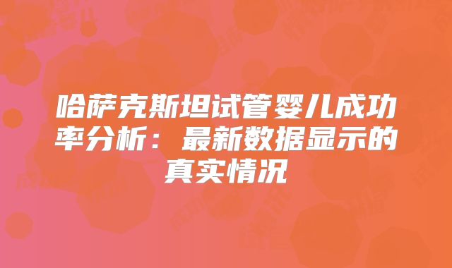 哈萨克斯坦试管婴儿成功率分析：最新数据显示的真实情况