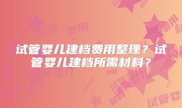 试管婴儿建档费用整理？试管婴儿建档所需材料？