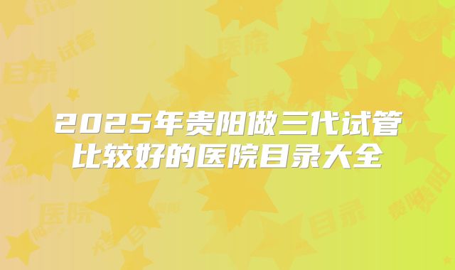 2025年贵阳做三代试管比较好的医院目录大全