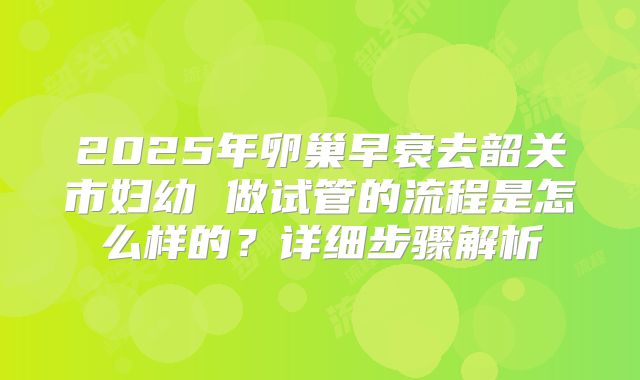 2025年卵巢早衰去韶关市妇幼 做试管的流程是怎么样的？详细步骤解析