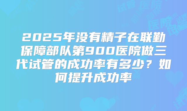 2025年没有精子在联勤保障部队第900医院做三代试管的成功率有多少？如何提升成功率