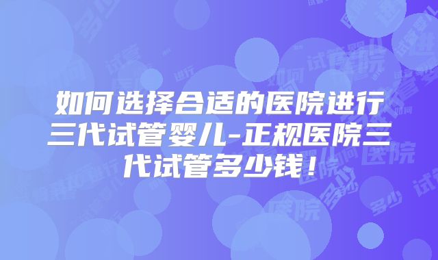 如何选择合适的医院进行三代试管婴儿-正规医院三代试管多少钱！
