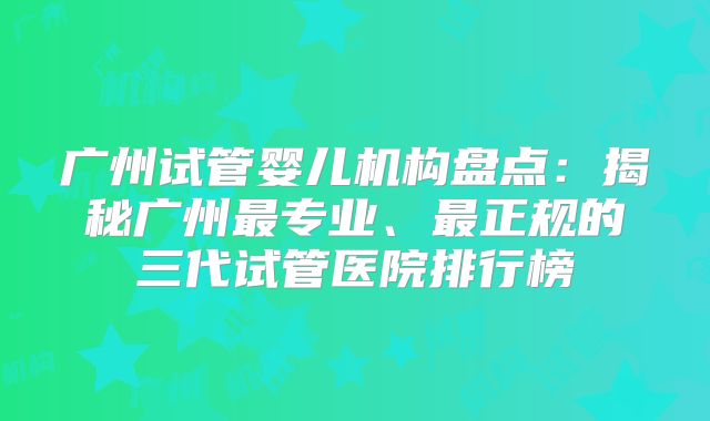 广州试管婴儿机构盘点：揭秘广州最专业、最正规的三代试管医院排行榜