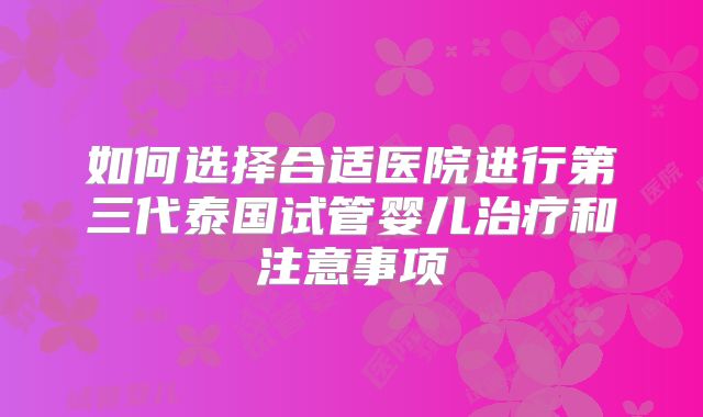 如何选择合适医院进行第三代泰国试管婴儿治疗和注意事项