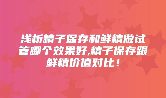 浅析精子保存和鲜精做试管哪个效果好,精子保存跟鲜精价值对比！