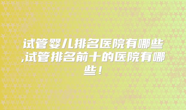 试管婴儿排名医院有哪些,试管排名前十的医院有哪些!
