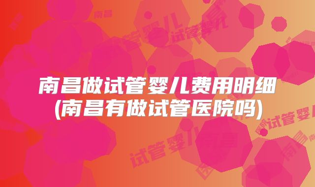 南昌做试管婴儿费用明细(南昌有做试管医院吗)