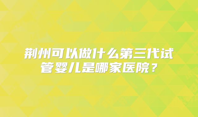 荆州可以做什么第三代试管婴儿是哪家医院?