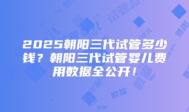2025朝阳三代试管多少钱?朝阳三代试管婴儿费用数据全公开!