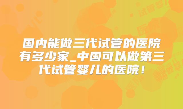 国内能做三代试管的医院有多少家_中国可以做第三代试管婴儿的医院！