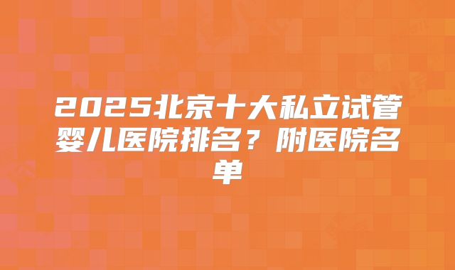 2025北京十大私立试管婴儿医院排名?附医院名单