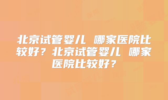 北京试管婴儿 哪家医院比较好?北京试管婴儿 哪家医院比较好?