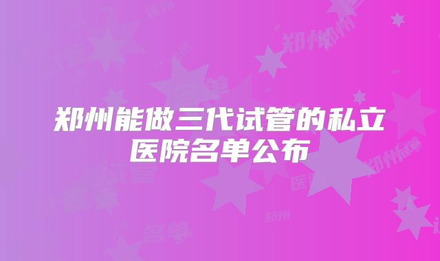 郑州能做三代试管的私立医院名单公布