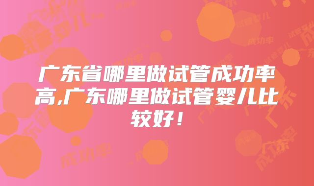 广东省哪里做试管成功率高,广东哪里做试管婴儿比较好!