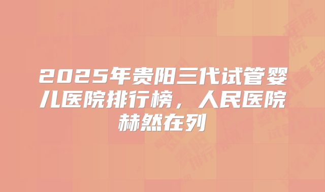 2025年贵阳三代试管婴儿医院排行榜，人民医院赫然在列