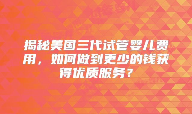 揭秘美国三代试管婴儿费用,如何做到更少的钱获得优质服务?