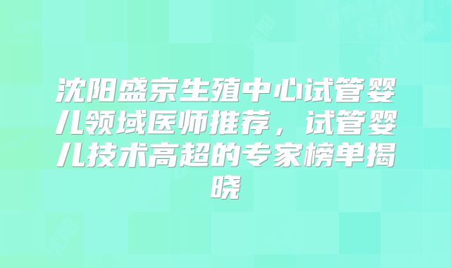 沈阳盛京生殖中心试管婴儿领域医师推荐，试管婴儿技术高超的专家榜单揭晓