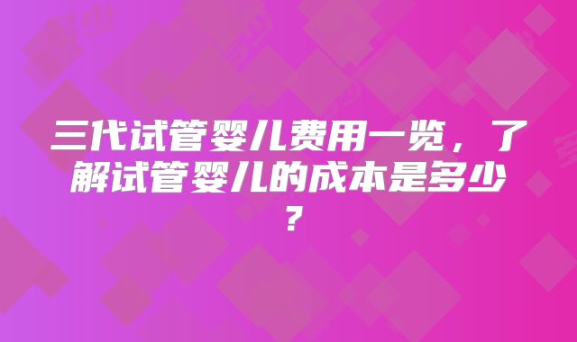 三代试管婴儿费用一览，了解试管婴儿的成本是多少？