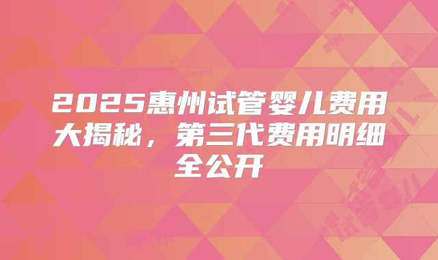 2025惠州试管婴儿费用大揭秘，第三代费用明细全公开