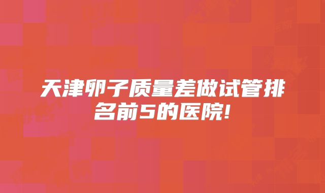 天津卵子质量差做试管排名前5的医院!