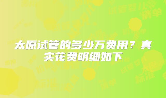 太原试管的多少万费用?真实花费明细如下