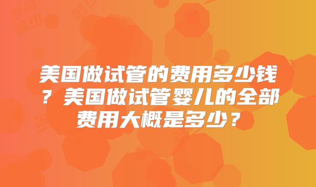 美国做试管的费用多少钱？美国做试管婴儿的全部费用大概是多少？