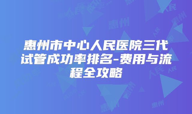 惠州市中心人民医院三代试管成功率排名-费用与流程全攻略