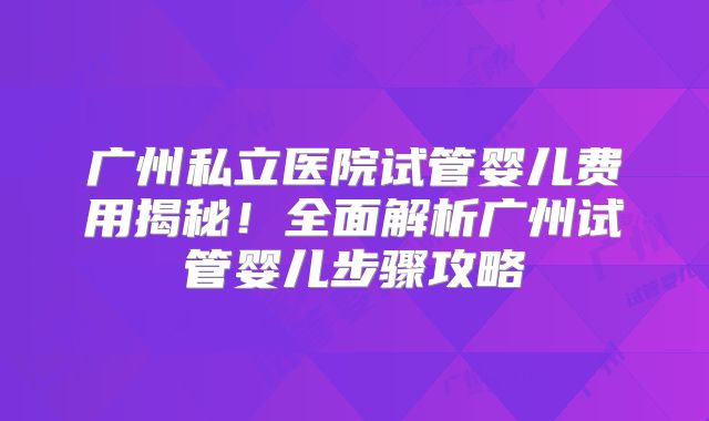 广州私立医院试管婴儿费用揭秘！全面解析广州试管婴儿步骤攻略